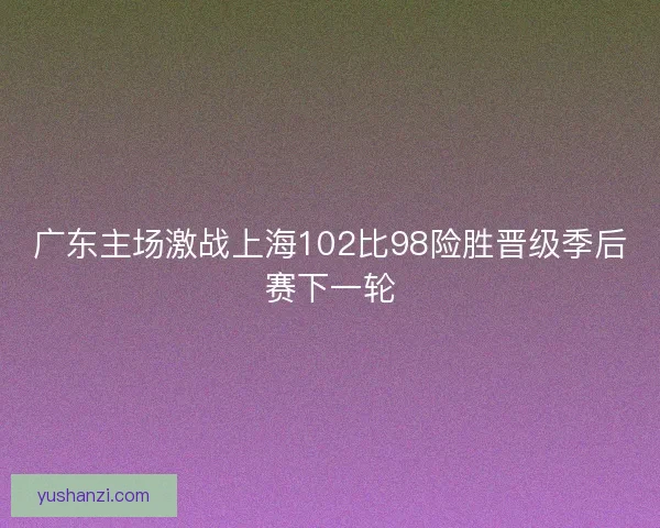 广东主场激战上海102比98险胜晋级季后赛下一轮