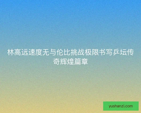 林高远速度无与伦比挑战极限书写乒坛传奇辉煌篇章