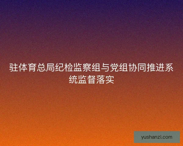 驻体育总局纪检监察组与党组协同推进系统监督落实